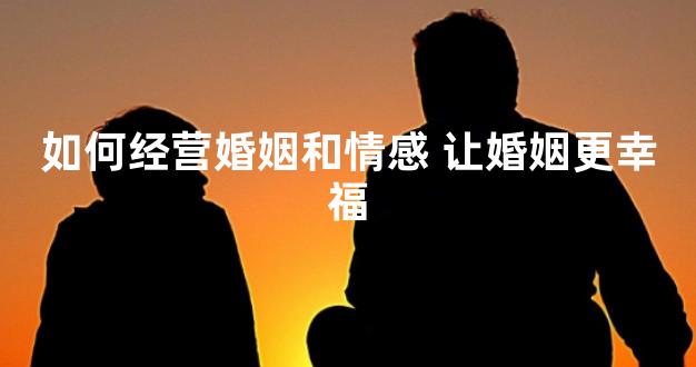 如何经营婚姻和情感 让婚姻更幸福